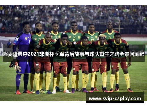 喀麦隆勇夺2021非洲杯季军背后故事与球队重生之路全景回顾纪 喀麦隆勇夺2021非洲杯季军背后故事与球队重生之路全景回顾纪