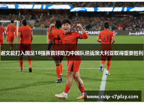 谢文能打入国足18强赛首球助力中国队迎战澳大利亚取得重要胜利
