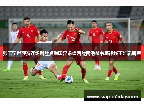 张玉宁世预赛连场制胜点燃国足希望两战两绝杀书写锋线英雄新篇章