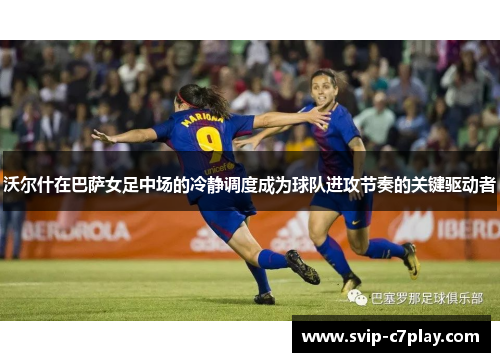 沃尔什在巴萨女足中场的冷静调度成为球队进攻节奏的关键驱动者