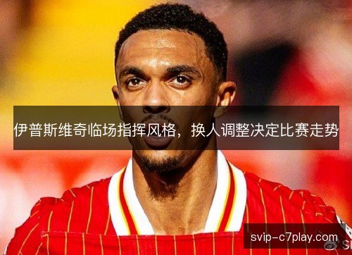 伊普斯维奇临场指挥风格,换人调整决定比赛走势 伊普斯维奇临场指挥风格,换人调整决定比赛走势
